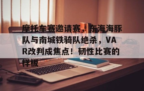 包含摩托车赛邀请赛，东海海豚队与南城铁骑队绝杀，VAR改判成焦点！韧性比赛的样板的词条-九游体育官网